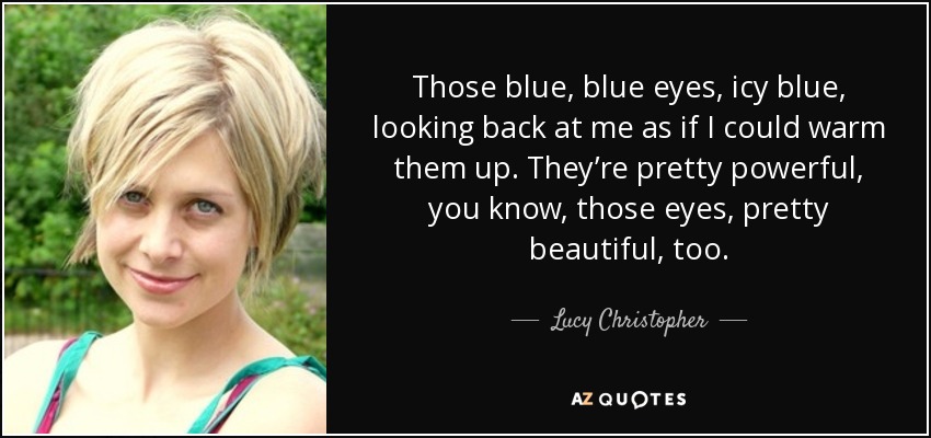 Those blue, blue eyes, icy blue, looking back at me as if I could warm them up. They’re pretty powerful, you know, those eyes, pretty beautiful, too. - Lucy Christopher