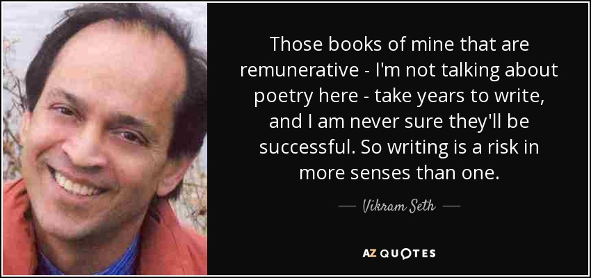 Those books of mine that are remunerative - I'm not talking about poetry here - take years to write, and I am never sure they'll be successful. So writing is a risk in more senses than one. - Vikram Seth