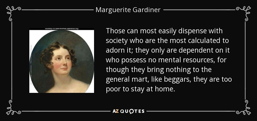 Those can most easily dispense with society who are the most calculated to adorn it; they only are dependent on it who possess no mental resources, for though they bring nothing to the general mart, like beggars, they are too poor to stay at home. - Marguerite Gardiner, Countess of Blessington