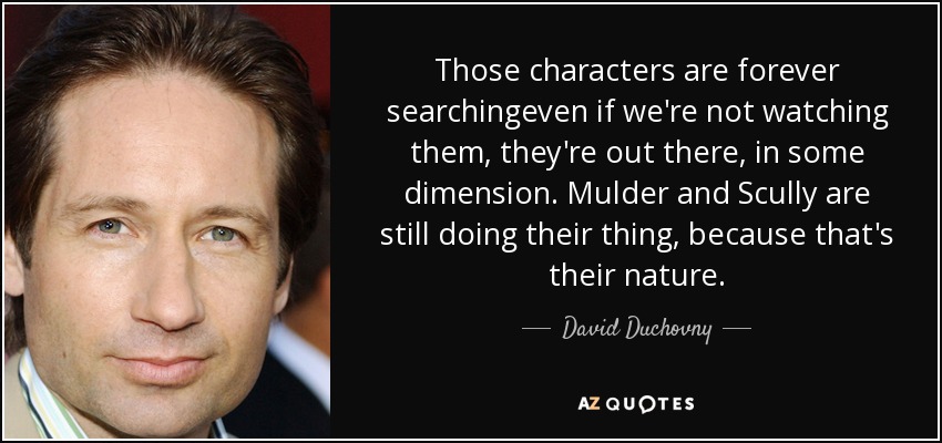 Those characters are forever searchingeven if we're not watching them, they're out there, in some dimension. Mulder and Scully are still doing their thing, because that's their nature. - David Duchovny