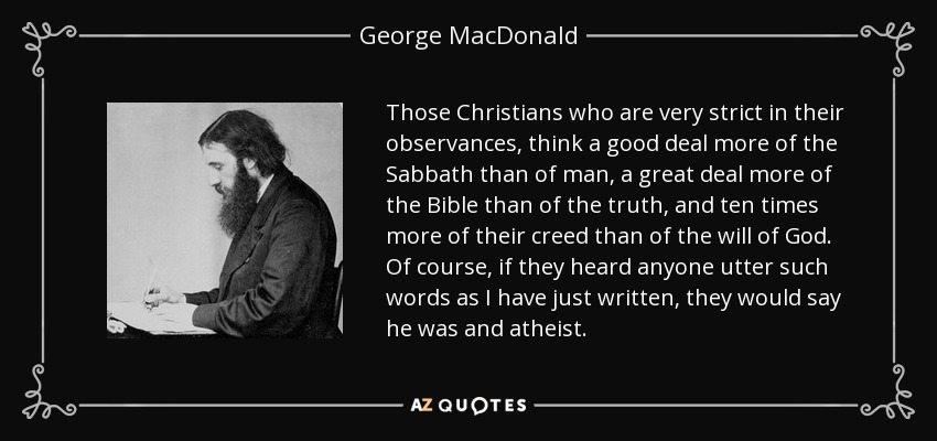 Those Christians who are very strict in their observances, think a good deal more of the Sabbath than of man, a great deal more of the Bible than of the truth, and ten times more of their creed than of the will of God. Of course, if they heard anyone utter such words as I have just written, they would say he was and atheist. - George MacDonald