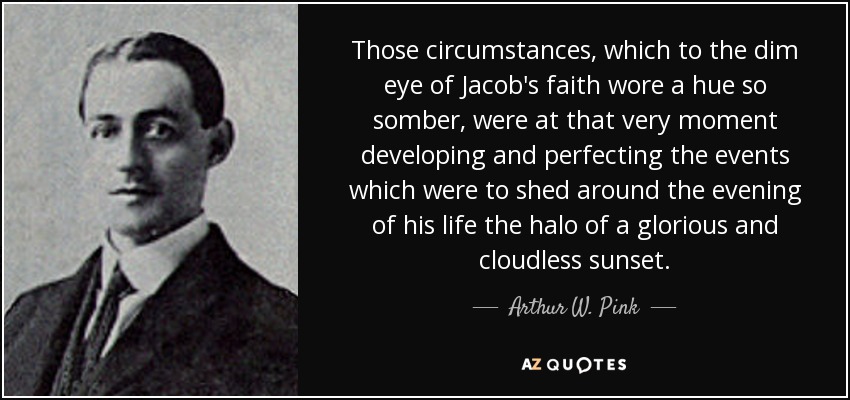 Those circumstances, which to the dim eye of Jacob's faith wore a hue so somber, were at that very moment developing and perfecting the events which were to shed around the evening of his life the halo of a glorious and cloudless sunset. - Arthur W. Pink