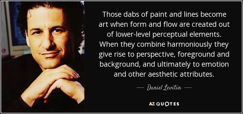 Those dabs of paint and lines become art when form and flow are created out of lower-level perceptual elements. When they combine harmoniously they give rise to perspective, foreground and background, and ultimately to emotion and other aesthetic attributes. - Daniel Levitin