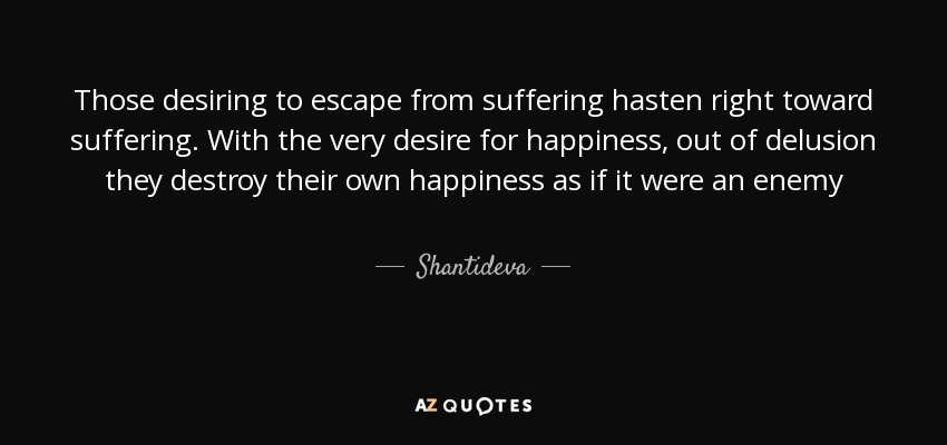 Those desiring to escape from suffering hasten right toward suffering. With the very desire for happiness, out of delusion they destroy their own happiness as if it were an enemy - Shantideva