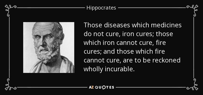 Those diseases which medicines do not cure, iron cures; those which iron cannot cure, fire cures; and those which fire cannot cure, are to be reckoned wholly incurable. - Hippocrates