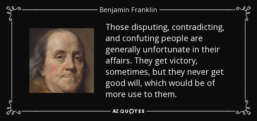 Those disputing, contradicting, and confuting people are generally unfortunate in their affairs. They get victory, sometimes, but they never get good will, which would be of more use to them. - Benjamin Franklin