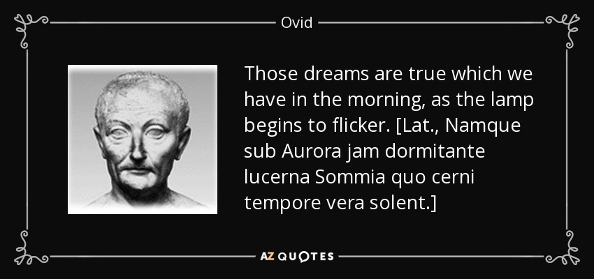 Those dreams are true which we have in the morning, as the lamp begins to flicker. [Lat., Namque sub Aurora jam dormitante lucerna Sommia quo cerni tempore vera solent.] - Ovid