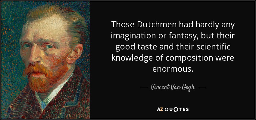 Those Dutchmen had hardly any imagination or fantasy, but their good taste and their scientific knowledge of composition were enormous. - Vincent Van Gogh