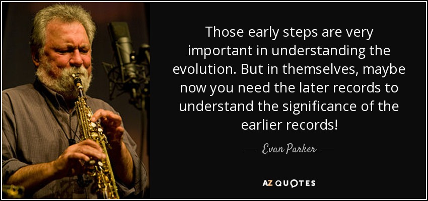 Those early steps are very important in understanding the evolution. But in themselves, maybe now you need the later records to understand the significance of the earlier records! - Evan Parker