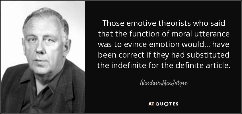 Those emotive theorists who said that the function of moral utterance was to evince emotion would... have been correct if they had substituted the indefinite for the definite article. - Alasdair MacIntyre