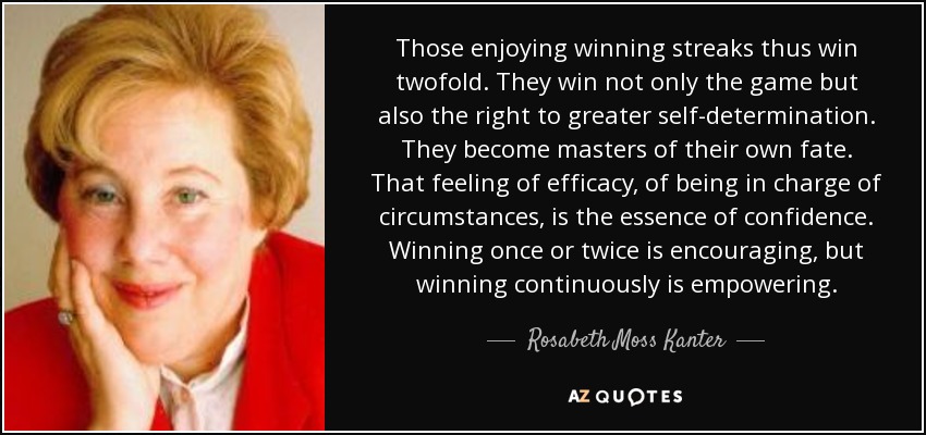 Those enjoying winning streaks thus win twofold. They win not only the game but also the right to greater self-determination. They become masters of their own fate. That feeling of efficacy, of being in charge of circumstances, is the essence of confidence. Winning once or twice is encouraging, but winning continuously is empowering. - Rosabeth Moss Kanter