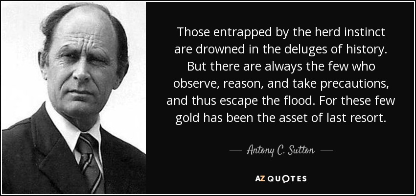 Those entrapped by the herd instinct are drowned in the deluges of history. But there are always the few who observe, reason, and take precautions, and thus escape the flood. For these few gold has been the asset of last resort. - Antony C. Sutton