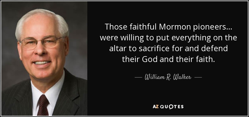 Those faithful Mormon pioneers ... were willing to put everything on the altar to sacrifice for and defend their God and their faith. - William R. Walker