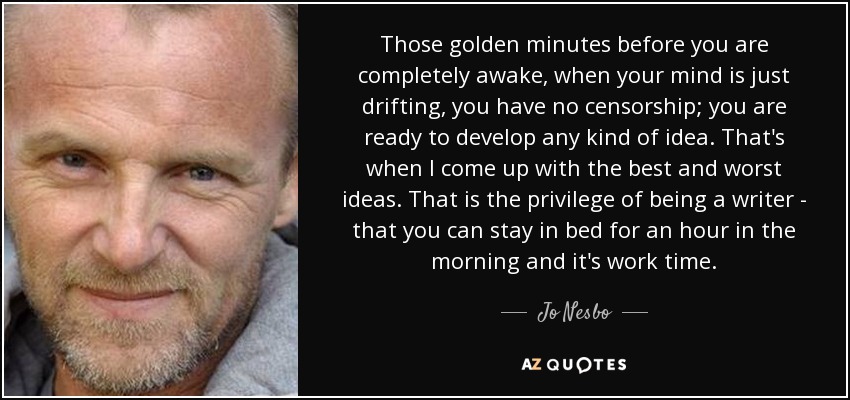 Those golden minutes before you are completely awake, when your mind is just drifting, you have no censorship; you are ready to develop any kind of idea. That's when I come up with the best and worst ideas. That is the privilege of being a writer - that you can stay in bed for an hour in the morning and it's work time. - Jo Nesbo