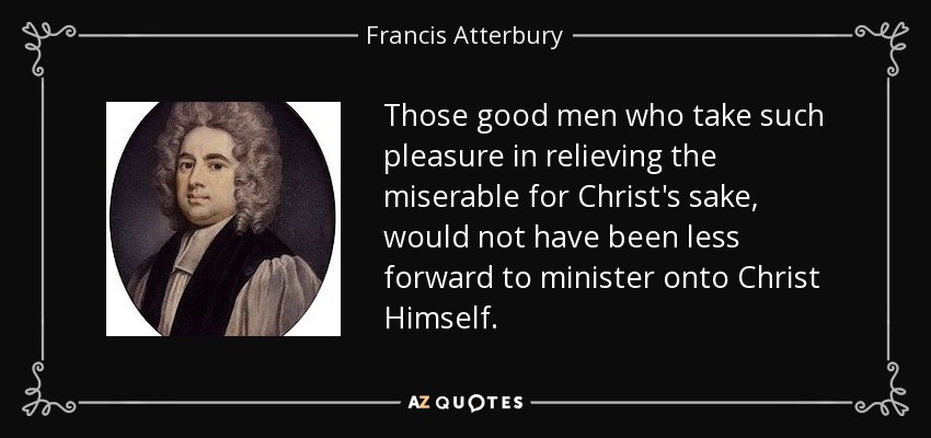 Those good men who take such pleasure in relieving the miserable for Christ's sake, would not have been less forward to minister onto Christ Himself. - Francis Atterbury