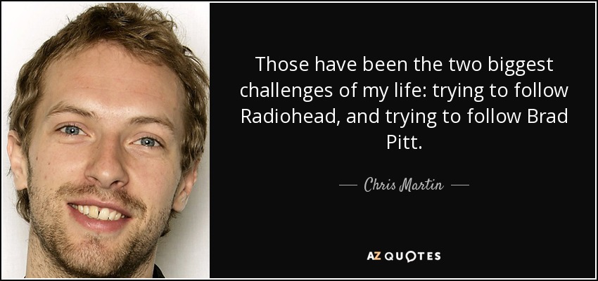 Those have been the two biggest challenges of my life: trying to follow Radiohead, and trying to follow Brad Pitt. - Chris Martin