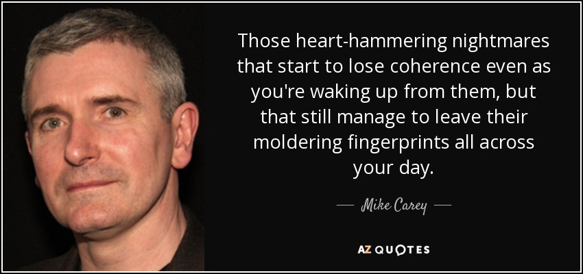 Those heart-hammering nightmares that start to lose coherence even as you're waking up from them, but that still manage to leave their moldering fingerprints all across your day. - Mike Carey