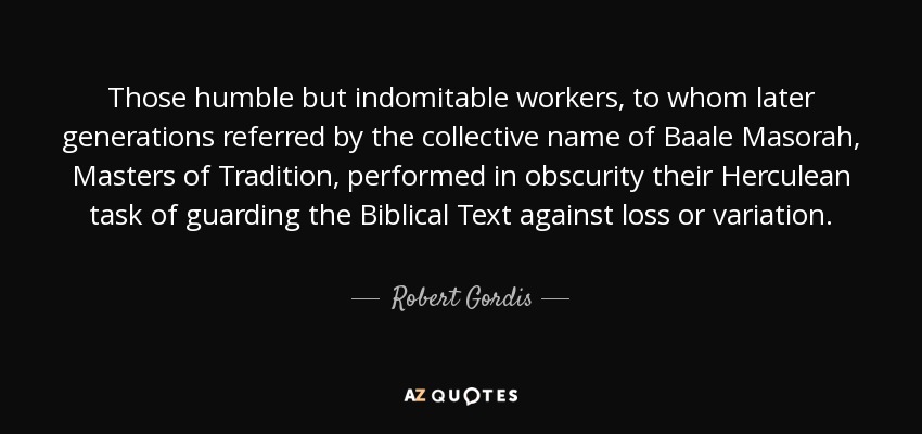 Those humble but indomitable workers, to whom later generations referred by the collective name of Baale Masorah, Masters of Tradition, performed in obscurity their Herculean task of guarding the Biblical Text against loss or variation. - Robert Gordis