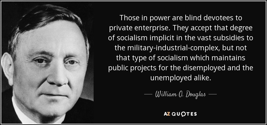 Those in power are blind devotees to private enterprise. They accept that degree of socialism implicit in the vast subsidies to the military-industrial-complex, but not that type of socialism which maintains public projects for the disemployed and the unemployed alike. - William O. Douglas