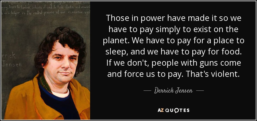 Those in power have made it so we have to pay simply to exist on the planet. We have to pay for a place to sleep, and we have to pay for food. If we don't, people with guns come and force us to pay. That's violent. - Derrick Jensen