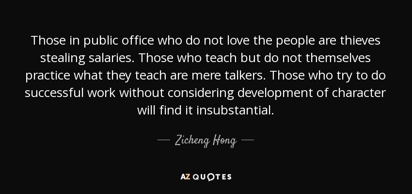Those in public office who do not love the people are thieves stealing salaries. Those who teach but do not themselves practice what they teach are mere talkers. Those who try to do successful work without considering development of character will find it insubstantial. - Zicheng Hong