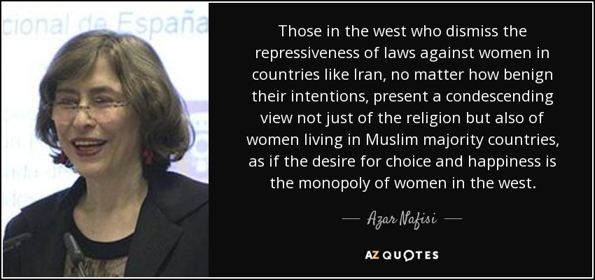 Those in the west who dismiss the repressiveness of laws against women in countries like Iran, no matter how benign their intentions, present a condescending view not just of the religion but also of women living in Muslim majority countries, as if the desire for choice and happiness is the monopoly of women in the west. - Azar Nafisi