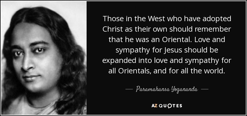 Those in the West who have adopted Christ as their own should remember that he was an Oriental. Love and sympathy for Jesus should be expanded into love and sympathy for all Orientals, and for all the world. - Paramahansa Yogananda