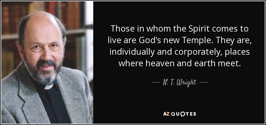 Those in whom the Spirit comes to live are God's new Temple. They are, individually and corporately, places where heaven and earth meet. - N. T. Wright