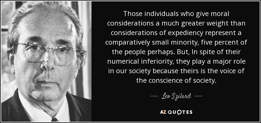 Those individuals who give moral considerations a much greater weight than considerations of expediency represent a comparatively small minority, five percent of the people perhaps. But, In spite of their numerical inferiority, they play a major role in our society because theirs is the voice of the conscience of society. - Leo Szilard