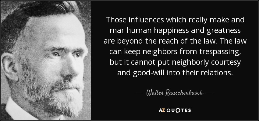 Those influences which really make and mar human happiness and greatness are beyond the reach of the law. The law can keep neighbors from trespassing, but it cannot put neighborly courtesy and good-will into their relations. - Walter Rauschenbusch