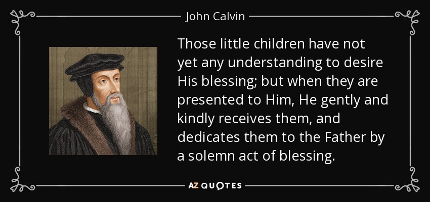 Those little children have not yet any understanding to desire His blessing; but when they are presented to Him, He gently and kindly receives them, and dedicates them to the Father by a solemn act of blessing. - John Calvin