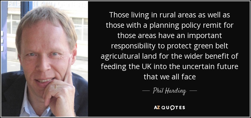 Those living in rural areas as well as those with a planning policy remit for those areas have an important responsibility to protect green belt agricultural land for the wider benefit of feeding the UK into the uncertain future that we all face - Phil Harding