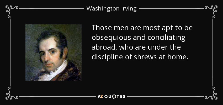 Those men are most apt to be obsequious and conciliating abroad, who are under the discipline of shrews at home. - Washington Irving