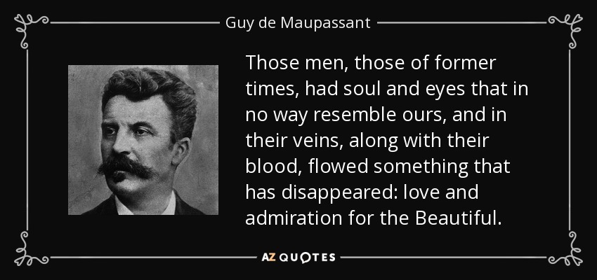 Those men, those of former times, had soul and eyes that in no way resemble ours, and in their veins, along with their blood, flowed something that has disappeared: love and admiration for the Beautiful. - Guy de Maupassant