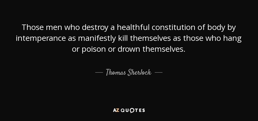 Those men who destroy a healthful constitution of body by intemperance as manifestly kill themselves as those who hang or poison or drown themselves. - Thomas Sherlock