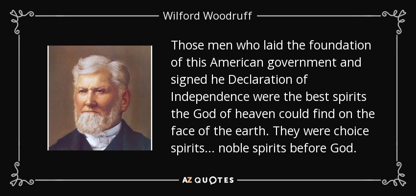 Those men who laid the foundation of this American government and signed he Declaration of Independence were the best spirits the God of heaven could find on the face of the earth. They were choice spirits . . . noble spirits before God. - Wilford Woodruff