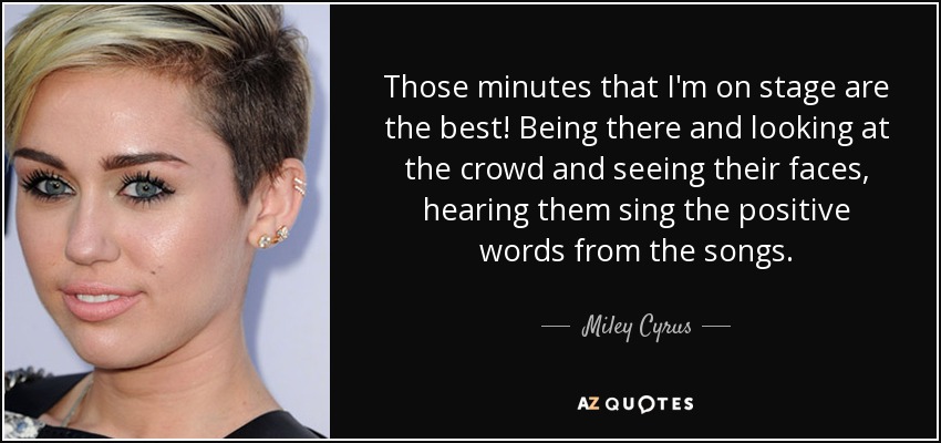 Those minutes that I'm on stage are the best! Being there and looking at the crowd and seeing their faces, hearing them sing the positive words from the songs. - Miley Cyrus