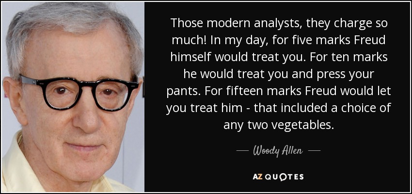 Those modern analysts, they charge so much! In my day, for five marks Freud himself would treat you. For ten marks he would treat you and press your pants. For fifteen marks Freud would let you treat him - that included a choice of any two vegetables. - Woody Allen