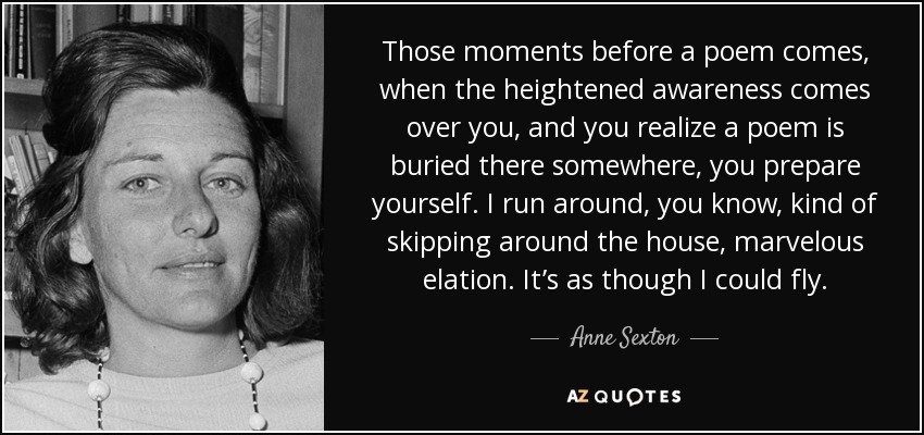 Those moments before a poem comes, when the heightened awareness comes over you, and you realize a poem is buried there somewhere, you prepare yourself. I run around, you know, kind of skipping around the house, marvelous elation. It’s as though I could fly. - Anne Sexton