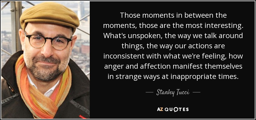 Those moments in between the moments, those are the most interesting. What's unspoken, the way we talk around things, the way our actions are inconsistent with what we're feeling, how anger and affection manifest themselves in strange ways at inappropriate times. - Stanley Tucci