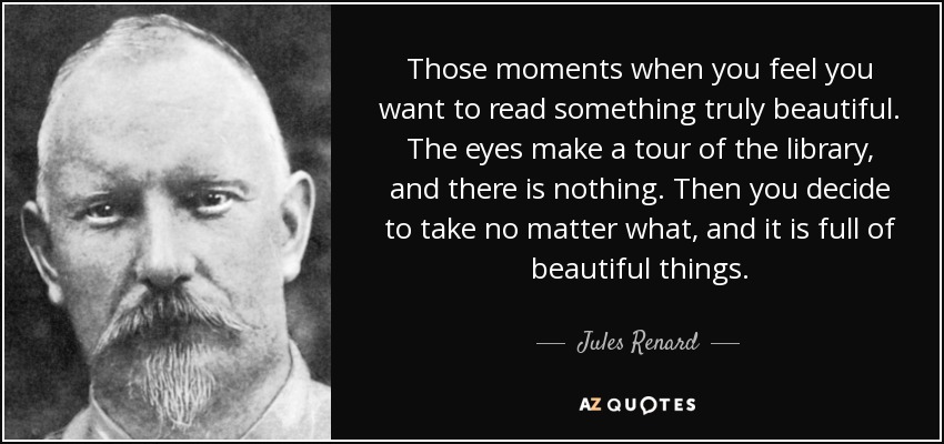 Those moments when you feel you want to read something truly beautiful. The eyes make a tour of the library, and there is nothing. Then you decide to take no matter what, and it is full of beautiful things. - Jules Renard