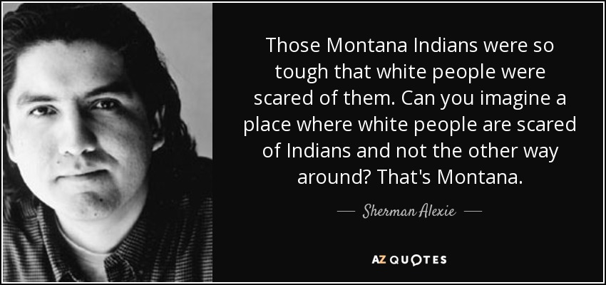 Those Montana Indians were so tough that white people were scared of them. Can you imagine a place where white people are scared of Indians and not the other way around? That's Montana. - Sherman Alexie