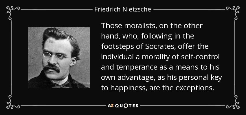 Those moralists, on the other hand, who, following in the footsteps of Socrates, offer the individual a morality of self-control and temperance as a means to his own advantage, as his personal key to happiness, are the exceptions. - Friedrich Nietzsche