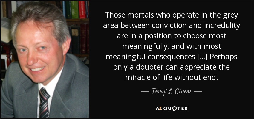 Those mortals who operate in the grey area between conviction and incredulity are in a position to choose most meaningfully, and with most meaningful consequences […] Perhaps only a doubter can appreciate the miracle of life without end. - Terryl L. Givens