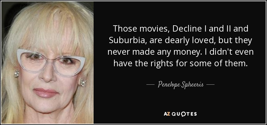 Those movies, Decline I and II and Suburbia, are dearly loved, but they never made any money. I didn't even have the rights for some of them. - Penelope Spheeris