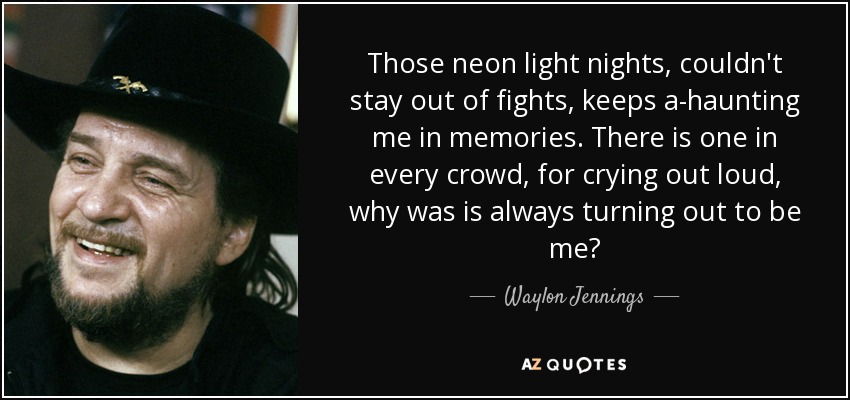 Those neon light nights, couldn't stay out of fights, keeps a-haunting me in memories. There is one in every crowd, for crying out loud, why was is always turning out to be me? - Waylon Jennings