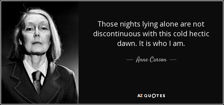 Those nights lying alone are not discontinuous with this cold hectic dawn. It is who I am. - Anne Carson