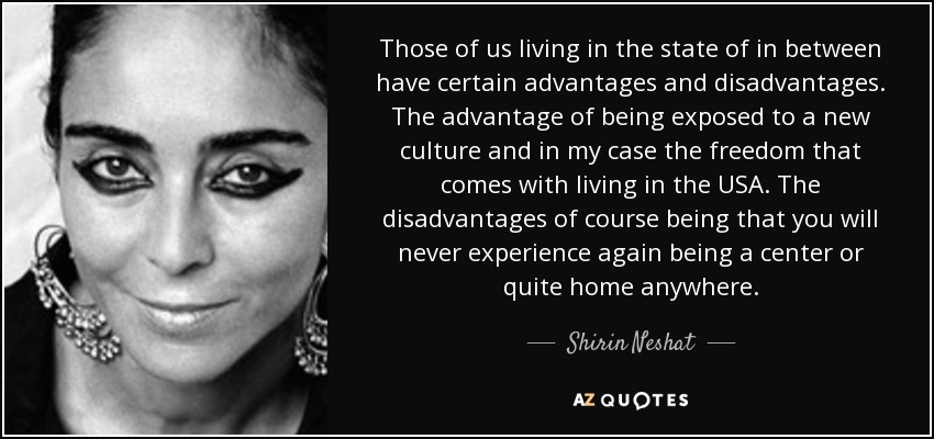 Those of us living in the state of in between have certain advantages and disadvantages. The advantage of being exposed to a new culture and in my case the freedom that comes with living in the USA. The disadvantages of course being that you will never experience again being a center or quite home anywhere. - Shirin Neshat