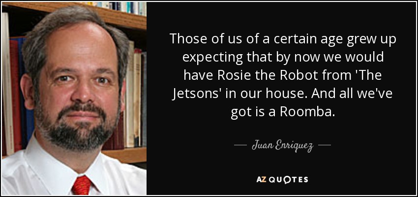 Those of us of a certain age grew up expecting that by now we would have Rosie the Robot from 'The Jetsons' in our house. And all we've got is a Roomba. - Juan Enriquez