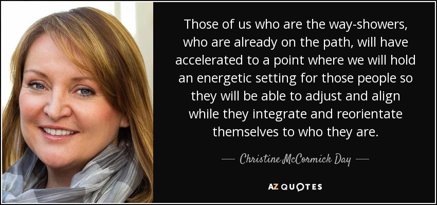 Those of us who are the way-showers, who are already on the path, will have accelerated to a point where we will hold an energetic setting for those people so they will be able to adjust and align while they integrate and reorientate themselves to who they are. - Christine McCormick Day